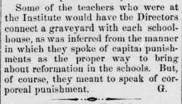 Some of the teachers who were at the Institute would have the Directors connect a graveyard with each schoolhouse, as was inferred from the manner in which they spoke of capital punishments as the proper way to bring about reformation in schools. But, of course, they meant to speak of corporeal punishment. 